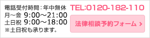 電話受付時間：年中無休
月～金 9:00～22:00
土日祝 9:00～19:00
※土日祝も承ります。TEL：0120-182-110法律相談予約フォーム